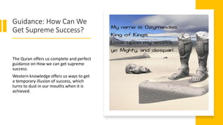 Guidance: How Can We
Get Supreme Success?
The Quran offers us complete and perfect
guidance on How we can get supreme
success.
Western knowledge offers us ways to get
a temporary illusion of success, which
turns to dust in our mouths when it is
achieved.
 