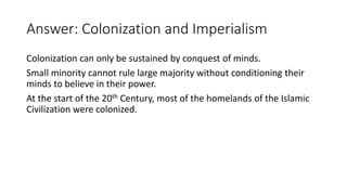 Answer: Colonization and Imperialism
Colonization can only be sustained by conquest of minds.
Small minority cannot rule large majority without conditioning their
minds to believe in their power.
At the start of the 20th Century, most of the homelands of the Islamic
Civilization were colonized.
 