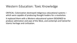 Western Education: Toxic Knowledge
CRITICAL: Colonization destroyed indigenous educational systems –
which were capable of producing thought leaders for a revolution.
It replaced them with a Western educational system DESIGNED to
produce admiration and awe of the West, and contempt and hatred for
Islamic heritage and civilization.
 