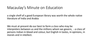 Macaulay’s Minute on Education
a single shelf of a good European library was worth the whole native
literature of India and Arabia
We must at present do our best to form a class who may be
interpreters between us and the millions whom we govern, --a class of
persons Indian in blood and colour, but English in tastes, in opinions, in
morals and in intellect.
 
