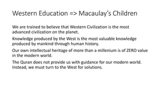 Western Education => Macaulay’s Children
We are trained to believe that Western Civilization is the most
advanced civilization on the planet.
Knowledge produced by the West is the most valuable knowledge
produced by mankind through human history.
Our own intellectual heritage of more than a millenium is of ZERO value
in the modern world.
The Quran does not provide us with guidance for our modern world.
Instead, we must turn to the West for solutions.
 