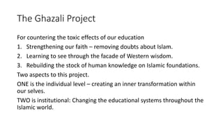 The Ghazali Project
For countering the toxic effects of our education
1. Strengthening our faith – removing doubts about Islam.
2. Learning to see through the facade of Western wisdom.
3. Rebuilding the stock of human knowledge on Islamic foundations.
Two aspects to this project.
ONE is the individual level – creating an inner transformation within
our selves.
TWO is institutional: Changing the educational systems throughout the
Islamic world.
 