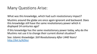 Many Questions Arise:
What was this knowledge, which had such revolutionary impact?
Muslims around the globe are once again ignorant and backward. Does
this knowledge still have the same revolutionary power which it
displayed 14 centuries ago?
If this knowledge has the same revolutionary power today, why do the
Muslims not use it to change their current dismal situation?
See: Islamic Knowledge: Still Revolutionary After 1440 Years!
http://bit.ly/AZiksr
 