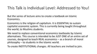 This Talk is Individual Level: Addressed to You!
But the series of lecture aims to create a textbook on Islamic
Economics.
Economics is the religion of capitalism. It is ESSENTIAL to sustain
capitalist economic system. This is currently being taught throughout
the world, to Muslims students.
We need to replace conventional economics textbooks by Islamic
alternatives. This course is intended to be JUST ONE of an entire set of
courses, designed to teach REAL economics – as a branch of moral
philosophy – to students in the Islamic world.
To create INSTITUTIONAL changes. All teachers are invited to join.
 