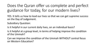 Does the Quran offer us complete and perfect
guidance for today, for our modern lives?
YES. It tells us how to lead our lives so that we can get supreme success
on the Day of Judgement.
Subsidiary Question:
Is it helpful in our current daily lives, on an individual basis?
Is it helpful at a group level, in terms of helping improve the condition
of the Ummah?
Can we improve the condition of the Ummah WITHOUT central focus
on Western Education?
 