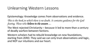 Unlearning Western Lessons
Epistemology: Knowledge comes from observations and evidence.
This is the book in which there is no doubt. It contains guidance for the God-
fearing. Those who believe in the unseen ….
The West rejected Christianity – because it led to more than a century
of deadly warfare between factions.
Western scholars had to rebuild knowledge on new foundations,
starting from ZERO. They said we can only trust observations and logic,
and NOT our intuitions and our heart.
 