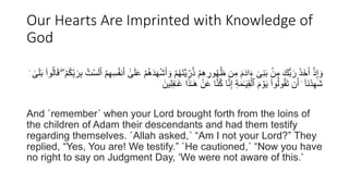 Our Hearts Are Imprinted with Knowledge of
God
َ‫أ‬ َ‫و‬ ْ‫م‬ُ‫ه‬َ‫ت‬َّ‫ي‬ ِ
‫ر‬ُ‫ذ‬ ْ‫م‬ِ‫ه‬ ِ
‫ور‬ُ‫ه‬ُ‫ظ‬ ‫ن‬ِ‫م‬ َ‫م‬َ‫د‬‫ا‬َ‫ء‬ ٓ‫ى‬َُِ‫ب‬ ۢ
‫ن‬ِ‫م‬ َ‫ُّك‬‫ب‬ َ‫ر‬ َ‫ذ‬َ‫خ‬َ‫أ‬ ْ‫ذ‬ِ‫إ‬ َ‫و‬
ُ‫ك‬ِ‫ب‬ َ‫ر‬ِ‫ب‬ ُ‫ت‬ْ‫س‬َ‫ل‬َ‫أ‬ ْ‫م‬ِ‫ه‬ِ‫س‬ُ‫ف‬َُ‫أ‬ َٰٓ
‫ى‬َ‫ل‬َ‫ع‬ ْ‫م‬ُ‫ه‬َ‫د‬َ‫ه‬ْ‫ش‬
ْ‫م‬
ۖ
ۛ َٰ
‫ى‬َ‫ل‬َ‫ب‬ ۟‫وا‬ُ‫ل‬‫ا‬َ‫ق‬
َٰ‫ـ‬َ‫غ‬ ‫ا‬َ‫ذ‬َٰ‫ـ‬َ‫ه‬ ْ‫ن‬َ‫ع‬ ‫ا‬َُُّ‫ك‬ ‫ا‬َُِّ‫إ‬ ِ‫ة‬َ‫م‬َٰ‫ـ‬َ‫ي‬ِ‫ق‬ْ‫ٱل‬ َ‫م‬ ْ‫و‬َ‫ي‬ ۟‫وا‬ُ‫ل‬‫و‬ُ‫ق‬َ‫ت‬ ‫ن‬َ‫أ‬ ۛ ٓ‫ا‬َُْ‫د‬ِ‫ه‬َ‫ش‬
َ‫ين‬ِ‫ل‬ِ‫ف‬
And ˹remember˺ when your Lord brought forth from the loins of
the children of Adam their descendants and had them testify
regarding themselves. ˹Allah asked,˺ “Am I not your Lord?” They
replied, “Yes, You are! We testify.” ˹He cautioned,˺ “Now you have
no right to say on Judgment Day, ‘We were not aware of this.’
 