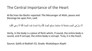 The Central Importance of the Heart
Al-Nu’man ibn Bashir reported: The Messenger of Allah, peace and
blessings be upon him, said:
َ‫و‬ ُ‫ه‬ُّ‫ل‬ُ‫ك‬ ُ‫د‬َ‫س‬َْْ‫ال‬ َ‫ح‬َ‫ل‬َ‫ص‬ ْ‫ت‬َ‫ح‬َ‫ل‬َ‫ص‬ ‫ا‬َ‫ذ‬ِ‫إ‬ ‫َة‬‫غ‬ْ‫ض‬ُ‫م‬ ِ‫د‬َ‫س‬َْْ‫ال‬ ‫ي‬ِ‫ف‬ َّ‫ن‬ِ‫إ‬ َ‫و‬ َ
‫َّل‬َ‫أ‬
ِ‫ه‬ َ‫و‬ َ
‫َّل‬َ‫أ‬ ُ‫ه‬ُّ‫ل‬ُ‫ك‬ ُ‫د‬َ‫س‬َْْ‫ال‬ َ‫د‬َ‫س‬َ‫ف‬ ْ‫ت‬َ‫د‬َ‫س‬َ‫ف‬ ‫ا‬َ‫ذ‬ِ‫إ‬
َ‫ي‬
ُ‫ب‬ْ‫ل‬َ‫ق‬ْ‫ال‬
Verily, in the body is a piece of flesh which, if sound, the entire body is
sound, and if corrupt, the entire body is corrupt. Truly, it is the heart.
Source: Ṣaḥīḥ al-Bukhārī 52, Grade: Muttafaqun Alayhi
 