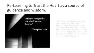 Re-Learning to Trust the Heart as a source of
guidance and wisdom.
“Do they not travel through
the land, so that their
hearts (and minds) may thus
learn wisdom and their ears
may thus learn to hear? Truly
it is not their eyes that are
blind, but their hearts which
are in their bosoms.”
 