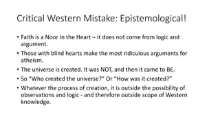 Critical Western Mistake: Epistemological!
• Faith is a Noor in the Heart – it does not come from logic and
argument.
• Those with blind hearts make the most ridiculous arguments for
atheism.
• The universe is created. It was NOT, and then it came to BE.
• So “Who created the universe?” Or “How was it created?”
• Whatever the process of creation, it is outside the possibility of
observations and logic - and therefore outside scope of Western
knowledge.
 