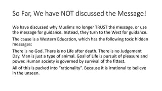 So Far, We have NOT discussed the Message!
We have discussed why Muslims no longer TRUST the message, or use
the message for guidance. Instead, they turn to the West for guidance.
The cause is a Western Education, which has the following toxic hidden
messages:
There is no God. There is no Life after death. There is no Judgement
Day. Man is just a type of animal. Goal of Life is pursuit of pleasure and
power. Human society is governed by survival of the fittest.
All of this is packed into “rationality”. Because it is irrational to believe
in the unseen.
 