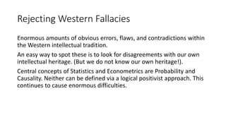 Rejecting Western Fallacies
Enormous amounts of obvious errors, flaws, and contradictions within
the Western intellectual tradition.
An easy way to spot these is to look for disagreements with our own
intellectual heritage. (But we do not know our own heritage!).
Central concepts of Statistics and Econometrics are Probability and
Causality. Neither can be defined via a logical positivist approach. This
continues to cause enormous difficulties.
 