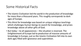 Some Historical Facts
• The Islamic Civilization led the world in the production of knowledge
for more than a thousand years. This roughly corresponds to dark
ages of Europe.
• This thirst for knowledge was based on unique religious teachings
which challenges human beings to search for knowledge, and prizes
knowledge above all other gifts of God.
• But today – to all appearances – the situation is reversed. The
Enlightenment of Europe led to production of massive amounts of
knowledge in Europe, just as the Islamic Civilization fell into its own
dark ages filled with ignorance and superstition.
 