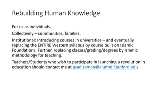 Rebuilding Human Knowledge
For us as individuals.
Collectively – communities, families.
Institutional: Introducing courses in universities – and eventually
replacing the ENTIRE Western syllabus by course built on Islamic
Foundations. Further, replacing classes/grading/degrees by Islamic
methodology for teaching.
Teachers/Students who wish to participate in launching a revolution in
education should contact me at asad.zaman@alumni.Stanford.edu
 