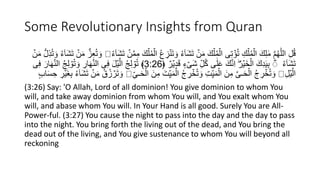 Some Revolutionary Insights from Quran
ِ
‫ز‬َُۡ‫ت‬ َ‫و‬ ُ‫ء‬ٓ‫ا‬َ‫ش‬َ‫ت‬ ۡ
‫ن‬َ‫م‬ َ‫ك‬ۡ‫ل‬ُ‫م‬ۡ‫ال‬ ‫ى‬ِ‫ت‬ ۡ
‫ؤ‬ُ‫ت‬ ِ‫ك‬ۡ‫ل‬ُ‫م‬ۡ‫ال‬ َ‫ك‬ِ‫ل‬ َٰ‫م‬ َّ‫م‬ُ‫ه‬ّٰ‫ل‬‫ال‬ ِ‫ل‬ُ‫ق‬
ُ‫ء‬ٓ‫ا‬َ‫ش‬َ‫ت‬ ۡ
‫ن‬َّ‫م‬ِ‫م‬ َ‫ك‬ۡ‫ل‬ُ‫م‬ۡ‫ال‬ ُ‫ع‬
ٓ‫ا‬َ‫ش‬َ‫ت‬ ۡ
‫ن‬َ‫م‬ ُّ‫ز‬ِ‫ع‬ُ‫ت‬ َ‫و‬
ۡ
‫ن‬َ‫م‬ ُّ‫ل‬ِ‫ذ‬ُ‫ت‬ َ‫و‬ ُ‫ء‬
ُ‫ء‬ٓ‫ا‬َ‫ش‬َ‫ت‬
ٌ ‫ر‬ۡ‫ي‬ِ‫د‬َ‫ق‬ ٍ‫ء‬ ۡ‫َى‬‫ش‬ ِ‫ل‬ُ‫ك‬ ‫ى‬َٰ‫ل‬َ‫ع‬ َ‫ك‬َُِّ‫ا‬ ُؕ‫ر‬ۡ‫َي‬‫خ‬ۡ‫ال‬ َ‫ك‬ِ‫د‬َ‫ي‬ِ‫ب‬ ؕ
ؕ
﴿
3:26
ِ‫ل‬ ۡ
‫و‬ُ‫ت‬ َ‫و‬ ِ
‫ار‬َ‫ه‬َُّ‫ال‬ ‫ى‬ِ‫ف‬ َ‫ل‬ۡ‫ي‬َّ‫ال‬ ُ‫ج‬ِ‫ل‬ ۡ
‫و‬ُ‫ت‬ ﴾
‫ى‬ِ‫ف‬ َ‫ار‬َ‫ه‬َُّ‫ال‬ ُ‫ج‬
ِ‫ل‬ۡ‫ي‬َّ‫ال‬
َ‫ن‬ِ‫م‬ َ‫ت‬ِ‫ي‬َ‫م‬ۡ‫ال‬ ُ‫ج‬ ِ
‫ر‬ ۡ
‫خ‬ُ‫ت‬ َ‫و‬ ِ‫ت‬ِ‫ي‬َ‫م‬ۡ‫ال‬ َ‫ن‬ِ‫م‬ َّ‫ى‬‫ـ‬َ‫ح‬ۡ‫ال‬ ُ‫ج‬ ِ
‫ر‬ ۡ
‫خ‬ُ‫ت‬ َ‫و‬
ِ‫ـى‬َ‫ح‬ۡ‫ال‬
ِ‫ح‬ ِ
‫ر‬ۡ‫َي‬‫غ‬ِ‫ب‬ ُ‫ء‬ٓ‫ا‬َ‫ش‬َ‫ت‬ ۡ
‫ن‬َ‫م‬ ُ‫ق‬ُ‫ز‬ ۡ
‫ر‬َ‫ت‬ َ‫و‬
ٍ‫ب‬‫ا‬َ‫س‬
(3:26) Say: 'O Allah, Lord of all dominion! You give dominion to whom You
will, and take away dominion from whom You will, and You exalt whom You
will, and abase whom You will. In Your Hand is all good. Surely You are All-
Power-ful. (3:27) You cause the night to pass into the day and the day to pass
into the night. You bring forth the living out of the dead, and You bring the
dead out of the living, and You give sustenance to whom You will beyond all
reckoning
 