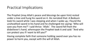Practical Implications
The Prophet (may Allah's peace and blessings be upon him) rested
under a tree and hung his sword on it. He narrated that: A Bedouin
took his sword while I was sleeping and when I woke up, I found the
unsheathed sword in his hand and he challenged me saying: 'Who will
save you from me?' I said thrice: 'Allah.’ The sword fell from the
disbeliever's hand, whereupon the Prophet took it and said: "And who
can protect you if I want to kill you?“
Having complete faith that someone holding sword over you has no
power to harm you, except with the will of Allah.
 
