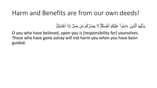 Harm and Benefits are from our own deeds!
‫م‬ُ‫ك‬ُّ‫ر‬ُ‫ض‬َ‫ي‬ َ
‫َّل‬ ۖۡ‫م‬ُ‫ك‬َ‫س‬ُ‫ف‬َُ‫أ‬ ۡ‫م‬ُ‫ك‬ۡ‫ي‬َ‫ل‬َ‫ع‬ ْ‫ا‬‫و‬َُُ‫م‬‫ا‬َ‫ء‬ َ‫ين‬ِ‫ذ‬َّ‫ٱل‬ ‫ا‬َ‫ه‬ُّ‫ي‬َ‫أ‬َٰٓ‫ـ‬َ‫ي‬
ۚۡ‫م‬ُ‫ت‬ۡ‫ي‬َ‫د‬َ‫ت‬ۡ‫ٱه‬ ‫ا‬َ‫ذ‬ِ‫إ‬ َّ‫ل‬َ‫ض‬ ‫ن‬َّ‫م‬
O you who have believed, upon you is [responsibility for] yourselves.
Those who have gone astray will not harm you when you have been
guided.
 