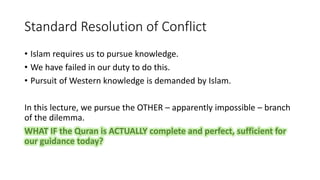 Standard Resolution of Conflict
• Islam requires us to pursue knowledge.
• We have failed in our duty to do this.
• Pursuit of Western knowledge is demanded by Islam.
In this lecture, we pursue the OTHER – apparently impossible – branch
of the dilemma.
WHAT IF the Quran is ACTUALLY complete and perfect, sufficient for
our guidance today?
 