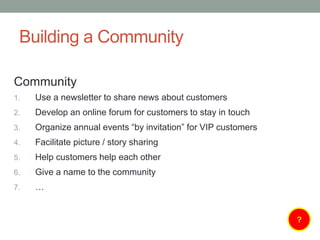 Building a Community
Community
1. Use a newsletter to share news about customers
2. Develop an online forum for customers to stay in touch
3. Organize annual events “by invitation” for VIP customers
4. Facilitate picture / story sharing
5. Help customers help each other
6. Give a name to the community
7. …
?
 