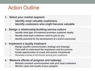 Action Outline
1. Select your market segment
• Identify most valuable customers
• Identify customers who might become valuable
2. Design a relationship-building service culture
– Identify what type of treatment promotes customer loyalty
– Identify what loyal customers want to give to you
– Identify potential for the development of a brand community
3. Implement a loyalty treatment
– Design specific communication strategy and message
– Train staff to understand the importance and the process
– Create opportunities to invest and receive investments
– Generate a sense of community among your customers
4. Measure effects of program and redesign
– Maintain constant communication with your loyal customers
– Monitor costs and results of your program
 