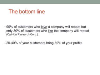 The bottom line
• 90% of customers who love a company will repeat but
only 30% of customers who like the company will repeat
(Opinion Research Corp.)
• 20-40% of your customers bring 80% of your profits
 