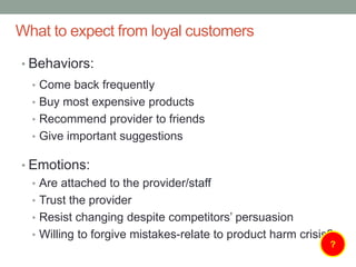 What to expect from loyal customers
• Behaviors:
• Come back frequently
• Buy most expensive products
• Recommend provider to friends
• Give important suggestions
• Emotions:
• Are attached to the provider/staff
• Trust the provider
• Resist changing despite competitors’ persuasion
• Willing to forgive mistakes-relate to product harm crisis?
?
 