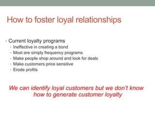 How to foster loyal relationships
• Current loyalty programs
• Ineffective in creating a bond
• Most are simply frequency programs
• Make people shop around and look for deals
• Make customers price sensitive
• Erode profits
We can identify loyal customers but we don’t know
how to generate customer loyalty
 