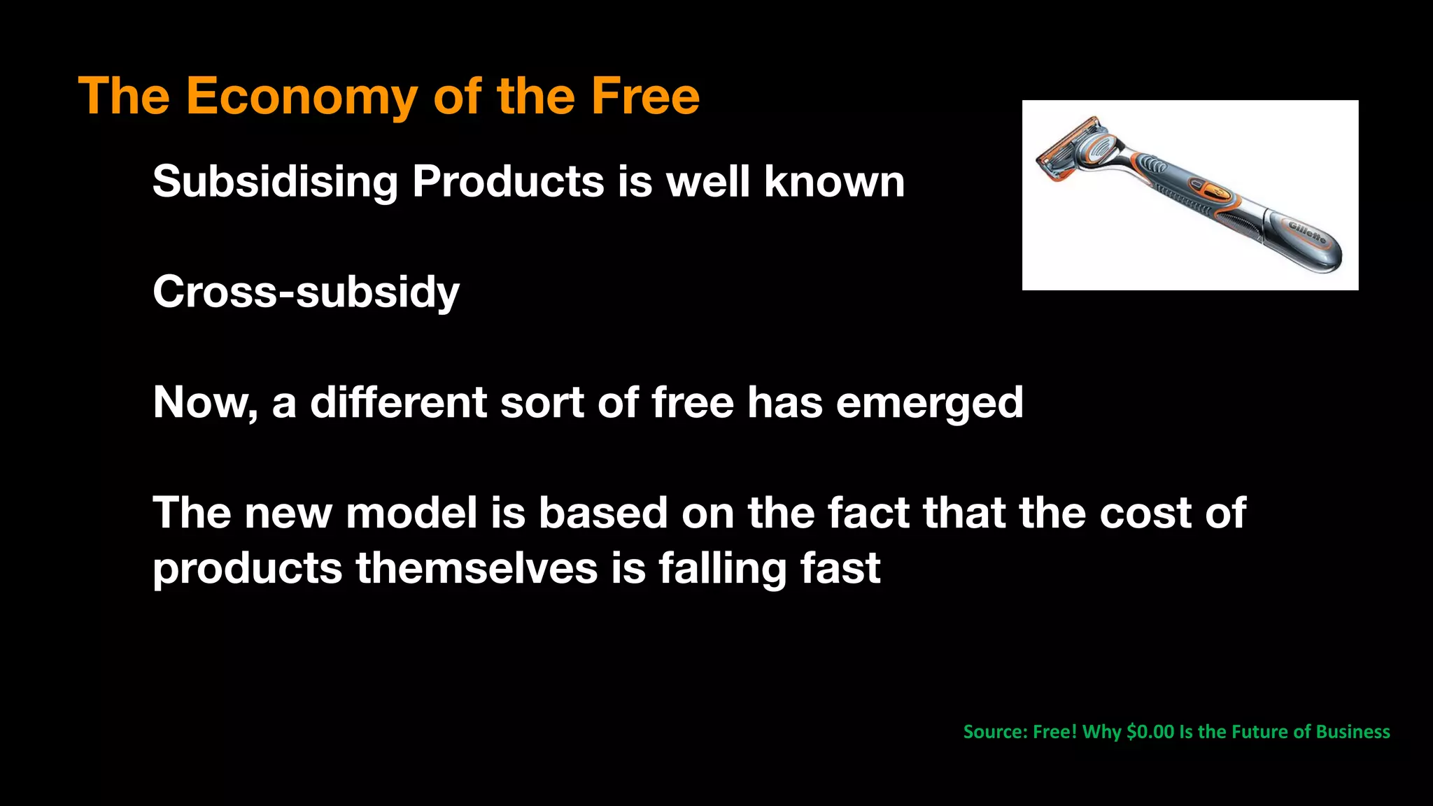 Source:	Free!	Why	$0.00	Is	the	Future	of	Business	
Subsidising Products is well known
Cross-subsidy
Now, a diﬀerent sort of free has emerged
The new model is based on the fact that the cost of
products themselves is falling fast
The Economy of the Free
 