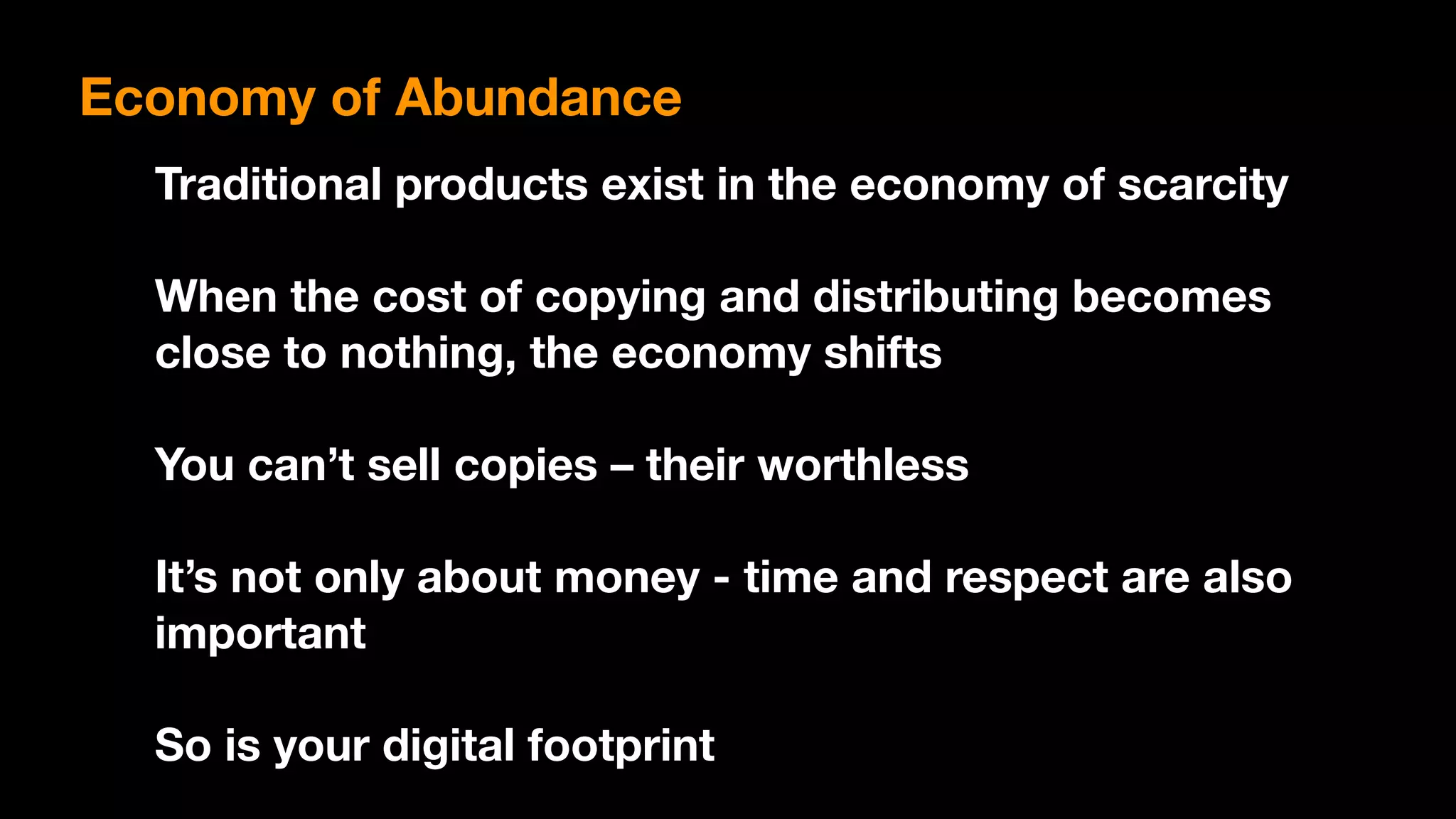 Traditional products exist in the economy of scarcity
When the cost of copying and distributing becomes
close to nothing, the economy shifts
You can’t sell copies – their worthless
It’s not only about money - time and respect are also
important
So is your digital footprint
Economy of Abundance
 