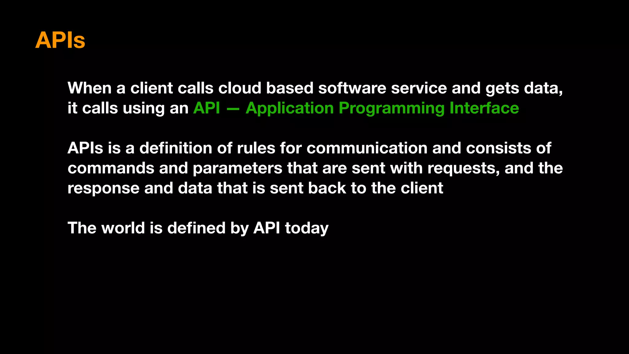 When a client calls cloud based software service and gets data,
it calls using an API — Application Programming Interface
APIs is a deﬁnition of rules for communication and consists of
commands and parameters that are sent with requests, and the
response and data that is sent back to the client
The world is deﬁned by API today
APIs
 
