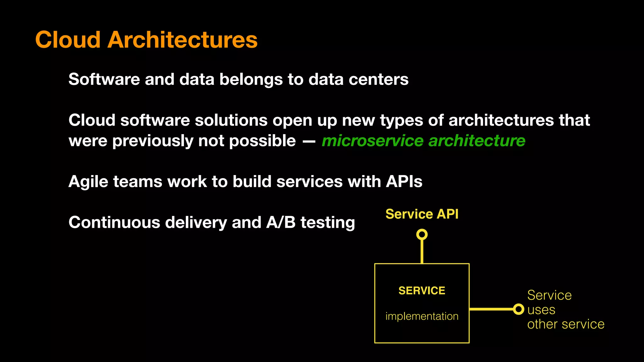 Cloud Architectures
Software and data belongs to data centers
Cloud software solutions open up new types of architectures that
were previously not possible — microservice architecture
Agile teams work to build services with APIs
Continuous delivery and A/B testing
SERVICE
implementation
Service API
Service
uses
other service
 