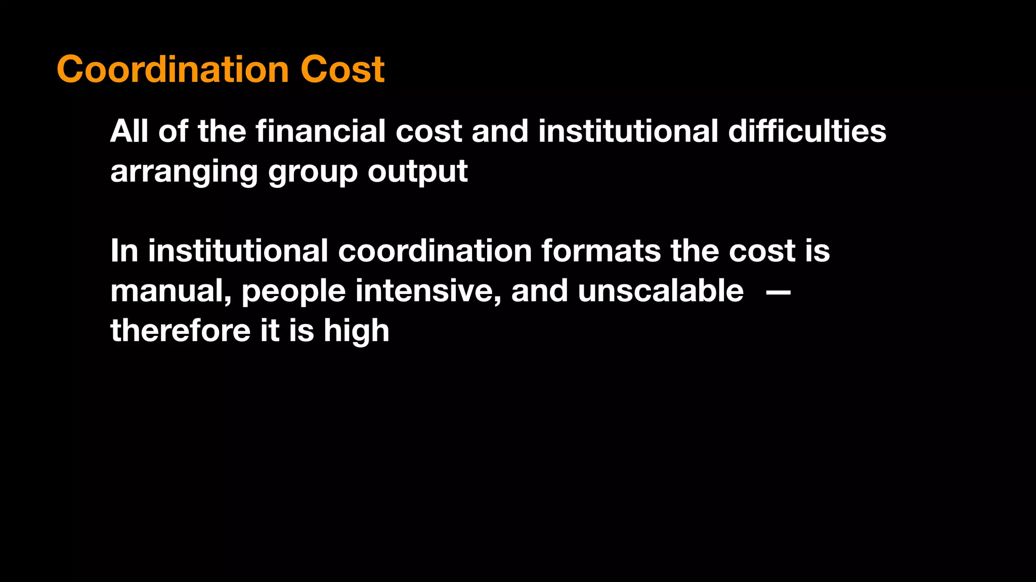 All of the ﬁnancial cost and institutional diﬃculties
arranging group output
In institutional coordination formats the cost is
manual, people intensive, and unscalable —
therefore it is high
Coordination Cost
 