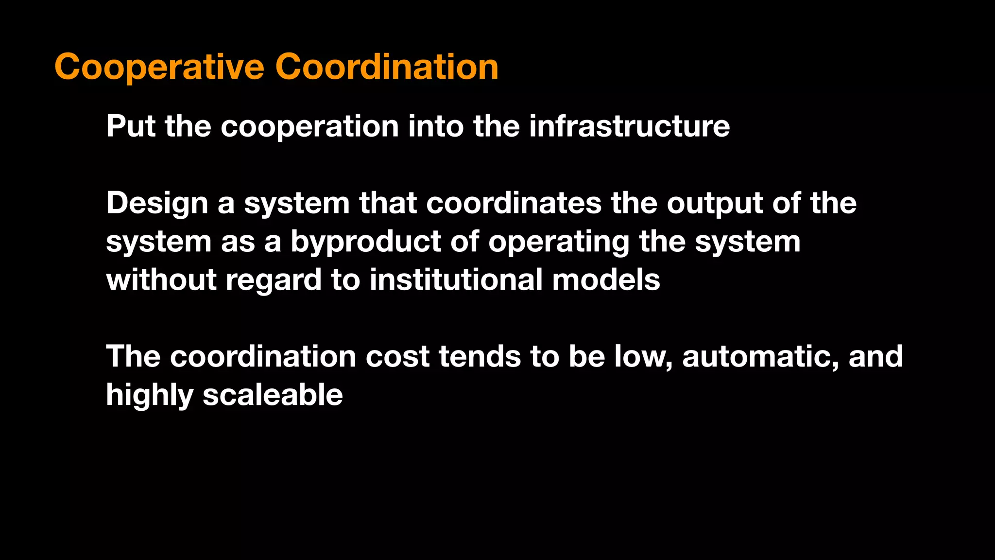 Put the cooperation into the infrastructure
Design a system that coordinates the output of the
system as a byproduct of operating the system
without regard to institutional models
The coordination cost tends to be low, automatic, and
highly scaleable
Cooperative Coordination
 