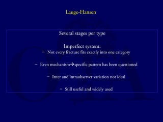 Lauge-Hansen 
Several stages per type 
Imperfect system: 
– Not every fracture fits exactly into one category 
– Even mechanismspecific pattern has been questioned 
– Inter and intraobserver variation not ideal 
– Still useful and widely used 
 
