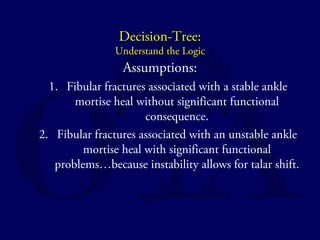 Decision-Tree: 
Understand the Logic 
Assumptions: 
1. Fibular fractures associated with a stable ankle 
mortise heal without significant functional 
consequence. 
2. Fibular fractures associated with an unstable ankle 
mortise heal with significant functional 
problems…because instability allows for talar shift. 
 