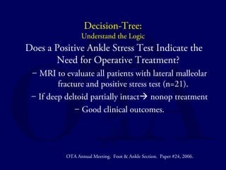 Decision-Tree: 
Understand the Logic 
Does a Positive Ankle Stress Test Indicate the 
Need for Operative Treatment? 
– MRI to evaluate all patients with lateral malleolar 
fracture and positive stress test (n=21). 
– If deep deltoid partially intact nonop treatment 
– Good clinical outcomes. 
OTA Annual Meeting. Foot & Ankle Section. Paper #24, 2006. 
 