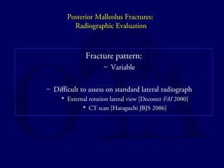 Posterior Malleolus Fractures: 
Radiographic Evaluation 
Fracture pattern: 
– Variable 
– Difficult to assess on standard lateral radiograph 
• External rotation lateral view [Decoster FAI 2000] 
• CT scan [Haraguchi JBJS 2006] 
 