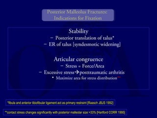 Posterior Malleolus Fractures: 
Indications for Fixation 
Stability 
– Posterior translation of talus* 
– ER of talus [syndesmotic widening] 
Articular congruence 
– Stress = Force/Area 
– Excessive stressposttraumatic arthritis 
• Maximize area for stress distribution** 
*fibula and anterior tibiofibular ligament act as primary restraint [Raasch JBJS 1992] 
**contact stress changes significantly with posterior malleolar size >33% [Hartford CORR 1995] 
 