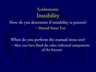 Syndesmosis: 
Instability 
How do you determine if instability is present? 
– Manual Stress Test 
When do you perform the manual stress test? 
– After you have fixed the other indicated components 
of the fracture 
 