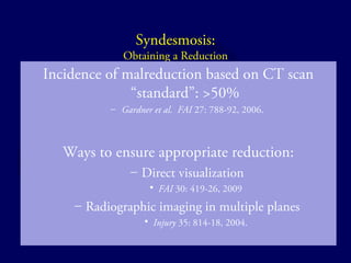 Syndesmosis: 
Obtaining a Reduction 
Incidence of malreduction based on CT scan 
“standard”: >50% 
– Gardner et al. FAI 27: 788-92, 2006. 
Ways to ensure appropriate reduction: 
– Direct visualization 
• FAI 30: 419-26, 2009 
– Radiographic imaging in multiple planes 
• Injury 35: 814-18, 2004. 
 