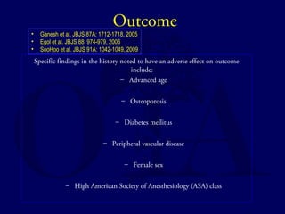 Outcome 
• Ganesh et al. JBJS 87A: 1712-1718, 2005 
• Egol et al. JBJS 88: 974-979, 2006 
• SooHoo et al. JBJS 91A: 1042-1049, 2009 
Specific findings in the history noted to have an adverse effect on outcome 
include: 
– Advanced age 
– Osteoporosis 
– Diabetes mellitus 
– Peripheral vascular disease 
– Female sex 
– High American Society of Anesthesiology (ASA) class 
 