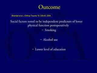 Outcome 
Bhandari et al. J Orthop Trauma 18: 338-45, 2004. 
Social factors noted to be independent predictors of lower 
physical function postoperatively 
– Smoking 
– Alcohol use 
– Lower level of education 
 