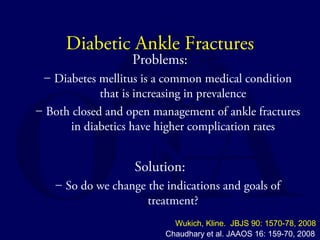 Diabetic Ankle Fractures 
Problems: 
– Diabetes mellitus is a common medical condition 
that is increasing in prevalence 
– Both closed and open management of ankle fractures 
in diabetics have higher complication rates 
Solution: 
– So do we change the indications and goals of 
treatment? 
Wukich, Kline. JBJS 90: 1570-78, 2008 
Chaudhary et al. JAAOS 16: 159-70, 2008 
 