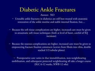 Diabetic Ankle Fractures 
Answer- NO 
– Unstable ankle fractures in diabetics are still best treated with anatomic 
restoration of the ankle mortise and stable internal fixation, but… 
– Because the soft tissue complications are higher, increased care must be given 
to atraumatic soft tissue techniques (limb at level of heart, careful of SQ 
incisions) 
– Because the osseous complications are higher, increased care must be given to 
empowering fracture fixation constructs (screws from fibula into tibia, double 
stacked 1/3 tubular plates) 
– Postoperative care varies in that immobilization, non-weightbearing 
mobilization, and subsequent protected weightbearing all take a longer course 
(SLC 6-12 weeks, NWB 12 wks) 
 