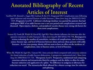 Anotated Bibliography of Recent 
Articles of Interest 
SooHoo NF, Krenek L, Eagan MJ, Gurbani B, Ko CY, Zingmond DS: Complication rates following 
open reduction and internal fixation of ankle fractures. J Bone Joint Surg Am 2009;91(5):1042- 
1049. Prognostic Level II. California’s discharge database was queried for patients that had 
undergone ORIF of an ankle fracture over a ten year period with complications reviewed and 
discussed. Open injuries, diabetes, and peripheral vascular disease were strong risk factors for 
short-term complications. 
Strauss EJ, Frank JB, Walsh M, Koval KJ, Egol KA: Does obesity influence the outcome after the 
operative treatment of ankle fractures? J Bone Joint Surg Br 2007;89(6):794-798. Retrospective 
review evaluating the number of comorbities, incidence of complications, time to fracture 
union, fracture type, and level of function between obese and non-obese patients with ankle 
fractures. At two years postop, obesity did not seem to have an effect on the incidence of 
complications, time to fracture union, or level of function. 
White BJ, Walsh M, Egol KA, Tejwani NC: Intra-articular block compared with conscious sedation 
for closed reduction of ankle fracture-dislocations. A prospective randomized trial. J Bone Joint 
Surg Am 2008;90(4):731-734. Therapeutic Level I. Prospective, randomized trial comparing 
conscious sedation and intraarticular block for analgesia and the ability to allow for ankle 
fracture reduction and application of a splint. No difference in analgesia or allowance for 
reduction was noted. The intraarticular block allowed for a shorter average time for reduction 
and splinting. 
 
