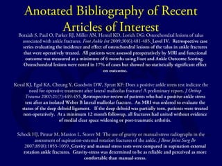 Anotated Bibliography of Recent 
Articles of Interest Boraiah S, Paul O, Parker RJ, Miller AN, Hentel KD, Lorich DG: Osteochondral lesions of talus 
associated with ankle fractures. Foot Ankle Int 2009;30(6):481-485. Level IV. Retrospective case 
series evaluating the incidence and effect of osteochondral lesions of the talus in ankle fractures 
that were operatively treated. All patients were assessed preoperatively by MRI and functional 
outcome was measured at a minimum of 6 months using Foot and Ankle Outcome Scoring. 
Osteochondral lesions were noted in 17% of cases but showed no statistically significant effect 
on outcome. 
Koval KJ, Egol KA, Cheung Y, Goodwin DW, Spratt KF: Does a positive ankle stress test indicate the 
need for operative treatment after lateral malleolus fracture? A preliminary report. J Orthop 
Trauma 2007;21(7):449-455. Retrospective review of patients who had a positive ankle stress 
test after an isolated Weber B lateral malleolar fracture. An MRI was ordered to evaluate the 
status of the deep deltoid ligament. If the deep deltoid was partially torn, patients were treated 
non-operatively. At a minimum 12 month followup, all fractures had united without evidence 
of medial clear space widening or post-traumatic arthritis. 
Schock HJ, Pinzur M, Manion L, Stover M: The use of gravity or manual-stress radiographs in the 
assessment of supination-external rotation fractures of the ankle. J Bone Joint Surg Br 
2007;89(8):1055-1059. Gravity and manual stress tests were compared in supination external 
rotation ankle fractures. Gravity-stress was determined to be as reliable and perceived as more 
comfortable than manual-stress. 
 