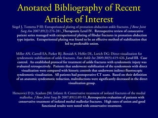 Anotated Bibliography of Recent 
Articles of Interest 
Siegel J, Tornetta P III: Extraperiosteal plating of pronation-abduction ankle fractures. J Bone Joint 
Surg Am 2007;89(2):276-281. Therapeutic Level IV. Retrospective review of consecutive 
patient series managed with extraperiosteal plating of fibular fractures in pronation-abduction 
type injuries. Extraperiosteal plating was found to be an effective method of stabilization that 
led to predictable union. 
Miller AN, Carroll EA, Parker RJ, Boraiah S, Helfet DL, Lorich DG: Direct visualization for 
syndesmotic stabilization of ankle fractures. Foot Ankle Int 2009;30(5):419-426. Level III. Case 
control. An established protocol for treatment of ankle fractures with syndesmotic injury was 
evaluated retrospectively. Patients that underwent stabilization of the syndesmosis with direct 
visualization were compared with historic controls that underwent indirect fluoroscopic 
syndesmotic visualization. All patients had postoperative CT scans. Based on their definition 
of an anatomic syndesmotic reduction, malreductions were significantly decreased in the direct 
visualization group. 
Herscovici D Jr, Scaduto JM, Infante A: Conservative treatment of isolated fractures of the medial 
malleolus. J Bone Joint Surg Br 2007;89(1):89-93. Retrospective evaluation of patients with 
conservative treatment of isolated medial malleolar fractures. High rates of union and good 
functional results were noted with conservative treatment. 
 