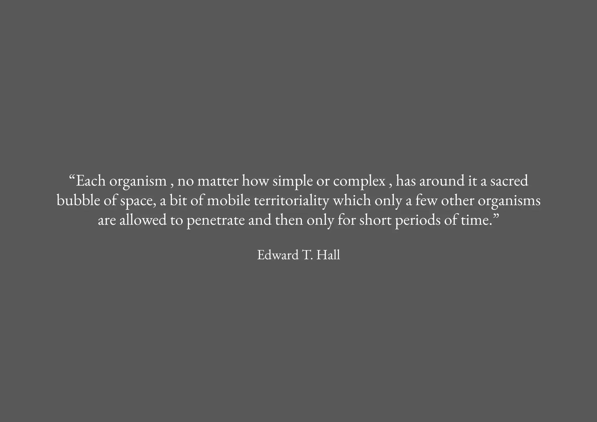 “Each organism , no matter how simple or complex , has around it a sacred
bubble of space, a bit of mobile territoriality which only a few other organisms
are allowed to penetrate and then only for short periods of time.”
Edward T. Hall
 