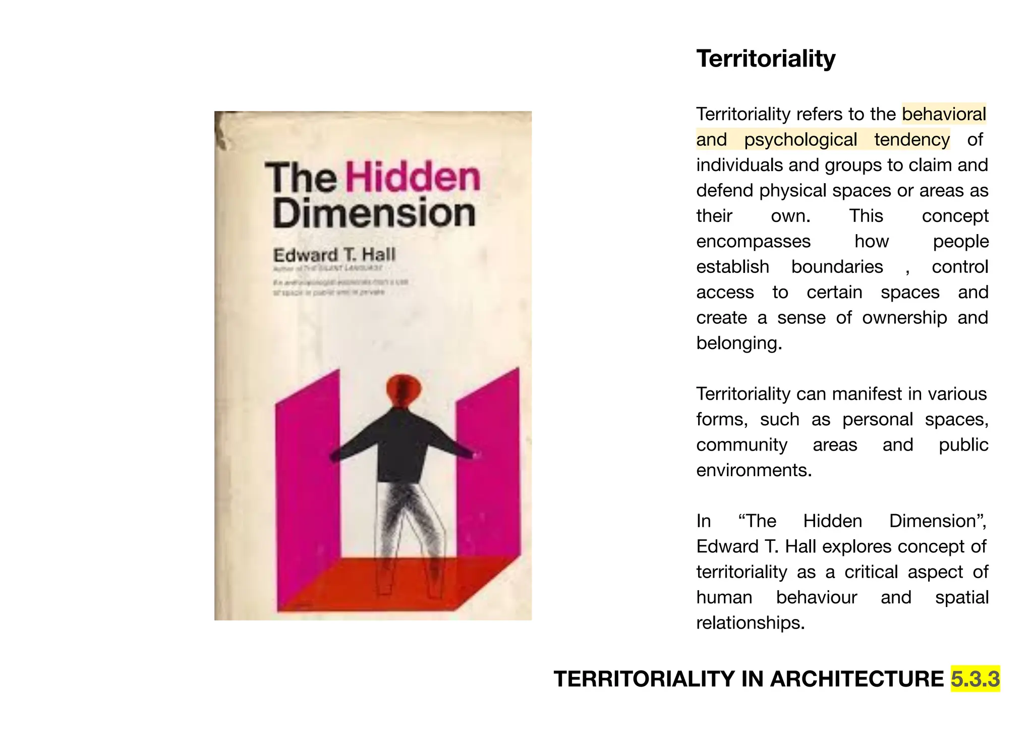 TERRITORIALITY IN ARCHITECTURE 5.3.3
Territoriality
Territoriality refers to the behavioral
and psychological tendency of
individuals and groups to claim and
defend physical spaces or areas as
their own. This concept
encompasses how people
establish boundaries , control
access to certain spaces and
create a sense of ownership and
belonging.
Territoriality can manifest in various
forms, such as personal spaces,
community areas and public
environments.
In “The Hidden Dimension”,
Edward T. Hall explores concept of
territoriality as a critical aspect of
human behaviour and spatial
relationships.
 