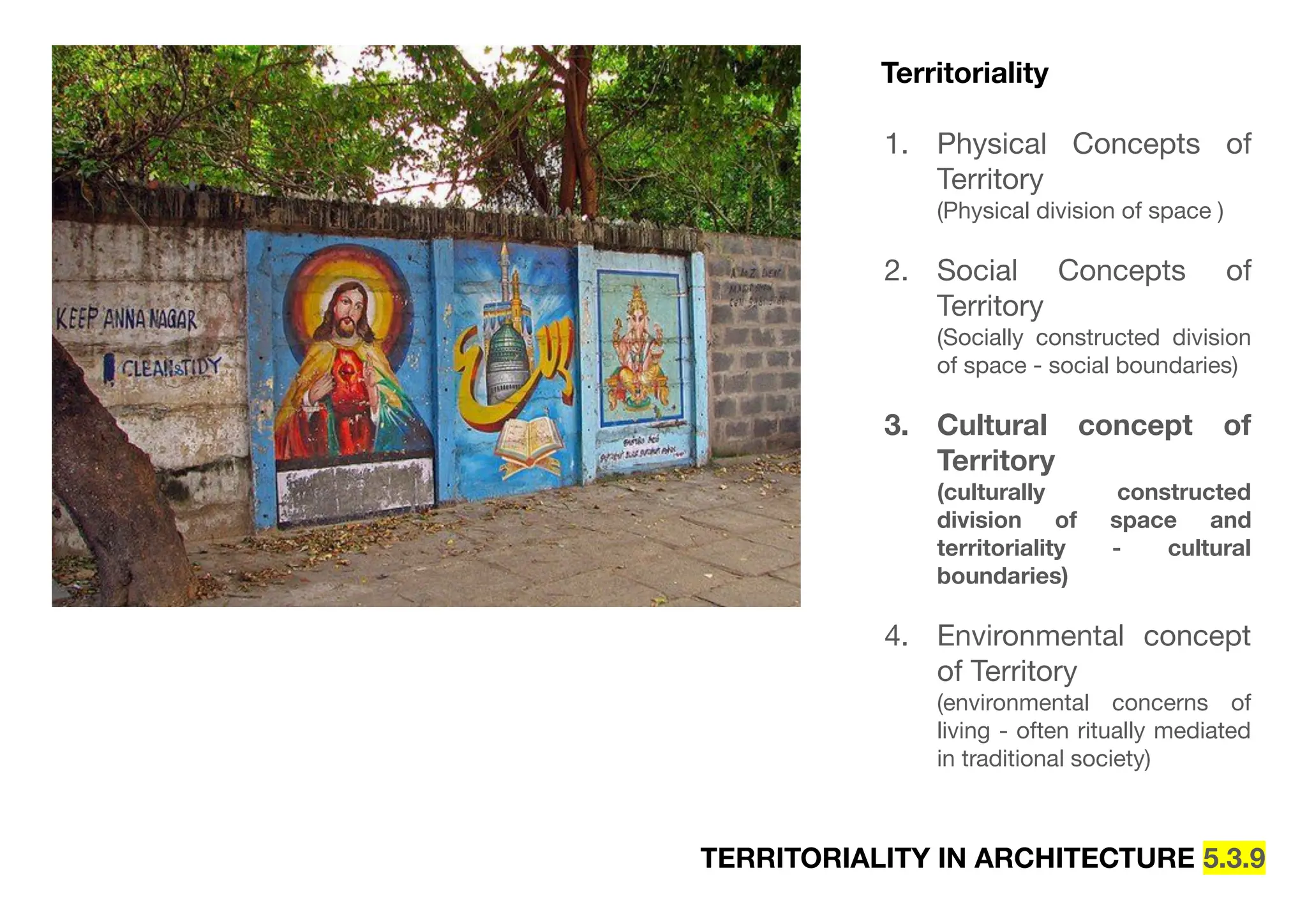 TERRITORIALITY IN ARCHITECTURE 5.3.9
Territoriality
1. Physical Concepts of
Territory
(Physical division of space )
2. Social Concepts of
Territory
(Socially constructed division
of space - social boundaries)
3. Cultural concept of
Territory
(culturally constructed
division of space and
territoriality - cultural
boundaries)
4. Environmental concept
of Territory
(environmental concerns of
living - often ritually mediated
in traditional society)
 